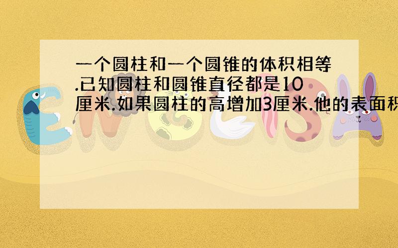 一个圆柱和一个圆锥的体积相等.已知圆柱和圆锥直径都是10厘米.如果圆柱的高增加3厘米.他的表面积就会赠加47.1平方厘米