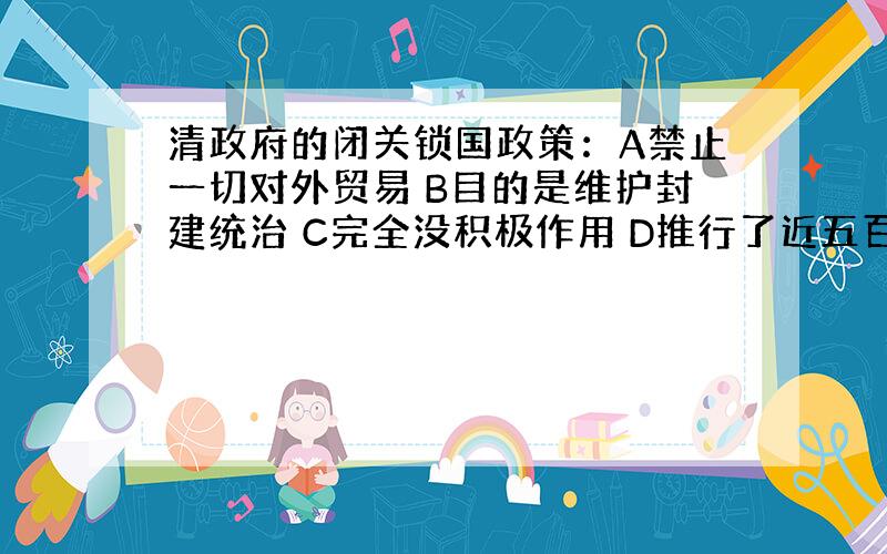 清政府的闭关锁国政策：A禁止一切对外贸易 B目的是维护封建统治 C完全没积极作用 D推行了近五百年