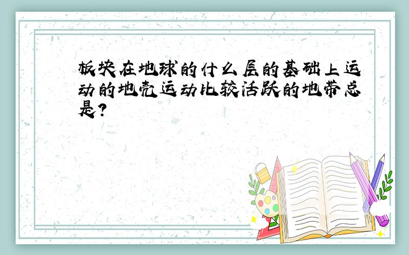 板块在地球的什么层的基础上运动的地壳运动比较活跃的地带总是?