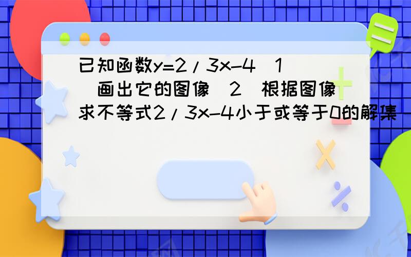 已知函数y=2/3x-4(1)画出它的图像(2)根据图像求不等式2/3x-4小于或等于0的解集