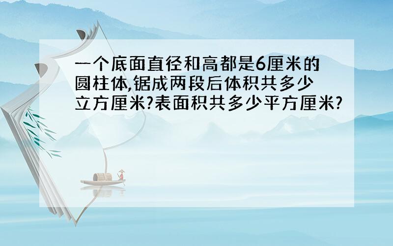 一个底面直径和高都是6厘米的圆柱体,锯成两段后体积共多少立方厘米?表面积共多少平方厘米?