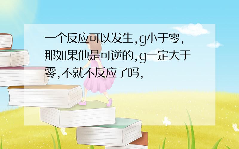 一个反应可以发生,g小于零,那如果他是可逆的,g一定大于零,不就不反应了吗,