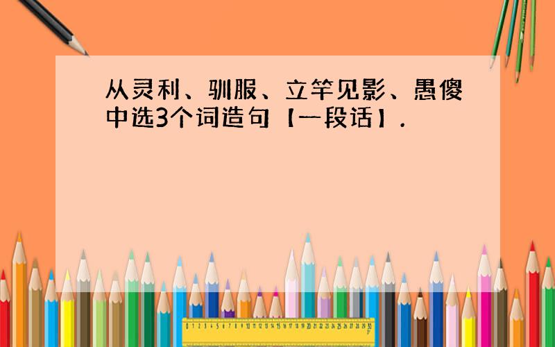 从灵利、驯服、立竿见影、愚傻中选3个词造句【一段话】.