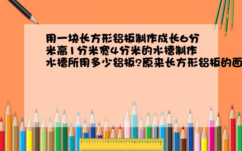 用一块长方形铝板制作成长6分米高1分米宽4分米的水槽制作水槽所用多少铝板?原来长方形铝板的面积是多少