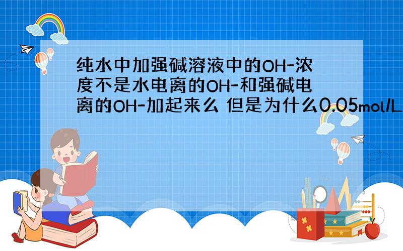 纯水中加强碱溶液中的OH-浓度不是水电离的OH-和强碱电离的OH-加起来么 但是为什么0.05mol/L的