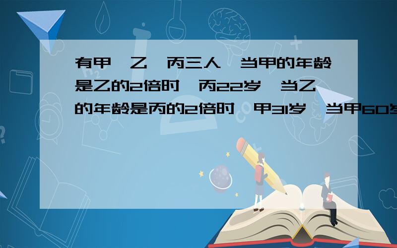 有甲,乙,丙三人,当甲的年龄是乙的2倍时,丙22岁,当乙的年龄是丙的2倍时,甲31岁,当甲60岁时,丙多少岁?