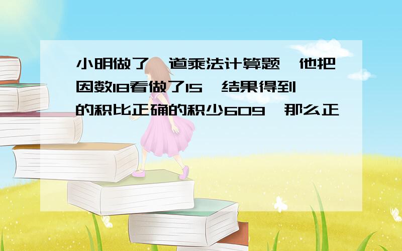 小明做了一道乘法计算题,他把因数18看做了15,结果得到的积比正确的积少609,那么正