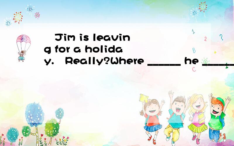 ―Jim is leaving for a holiday.―Really?Where ______ he ______