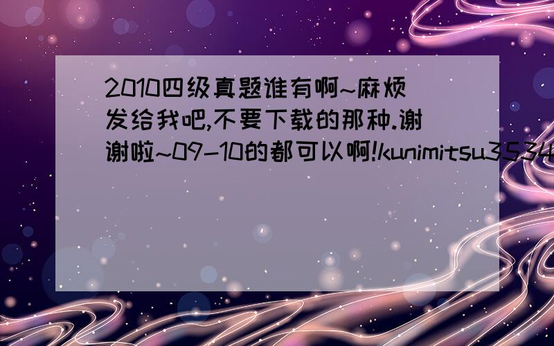 2010四级真题谁有啊~麻烦发给我吧,不要下载的那种.谢谢啦~09-10的都可以啊!kunimitsu35343@163