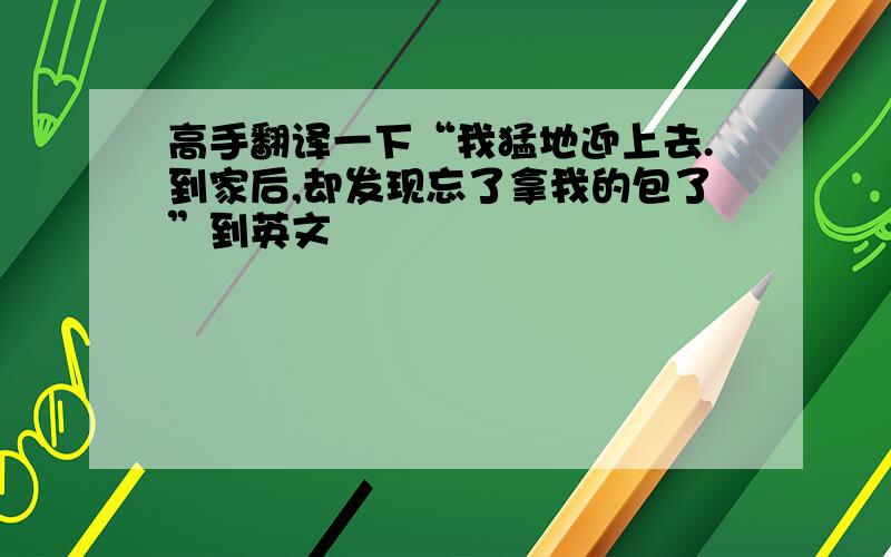 高手翻译一下“我猛地迎上去.到家后,却发现忘了拿我的包了”到英文