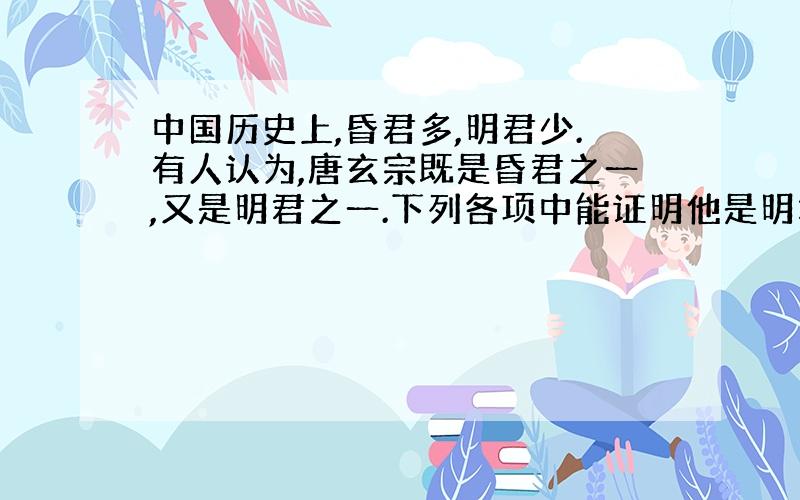 中国历史上,昏君多,明君少.有人认为,唐玄宗既是昏君之一,又是明君之一.下列各项中能证明他是明君的理由