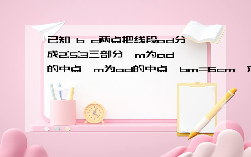 已知 b c两点把线段ad分成2:5:3三部分,m为ad的中点,m为ad的中点,bm=6cm,求cm和ad的长用一元一次