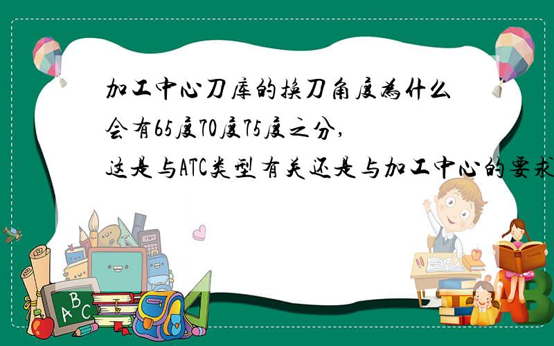 加工中心刀库的换刀角度为什么会有65度70度75度之分,这是与ATC类型有关还是与加工中心的要求有关?