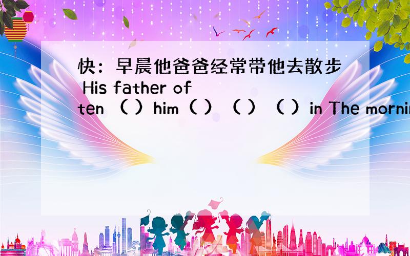 快：早晨他爸爸经常带他去散步 His father often （ ）him（ ）（ ）（ ）in The mornin