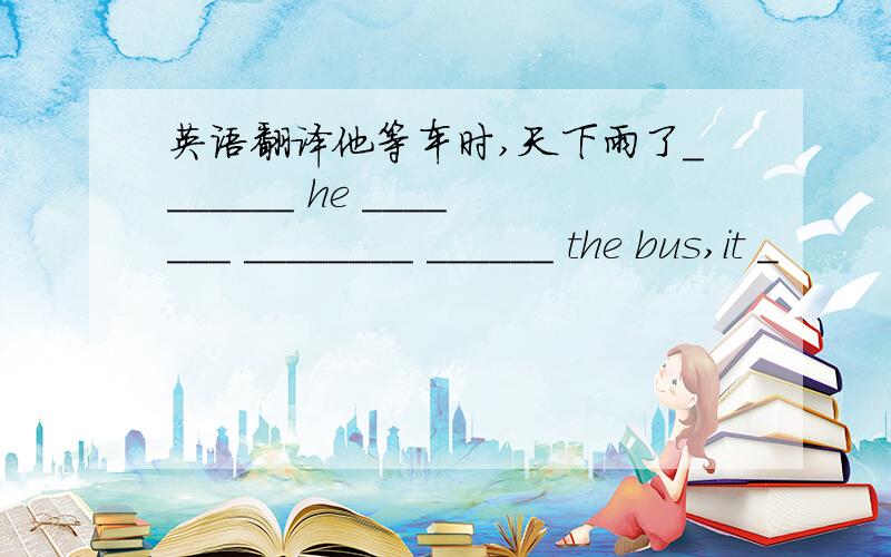 英语翻译他等车时,天下雨了_______ he _______ ________ ______ the bus,it _