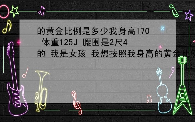 的黄金比例是多少我身高170 体重125J 腰围是2尺4的 我是女孩 我想按照我身高的黄金比例减肥,我的黄金比例是多少啊