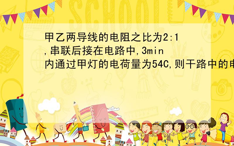 甲乙两导线的电阻之比为2:1,串联后接在电路中,3min内通过甲灯的电荷量为54C,则干路中的电流为__A.