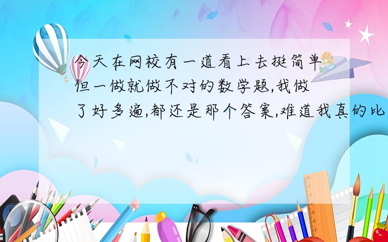 今天在网校有一道看上去挺简单但一做就做不对的数学题,我做了好多遍,都还是那个答案,难道我真的比别人差吗?但我相信我不是比