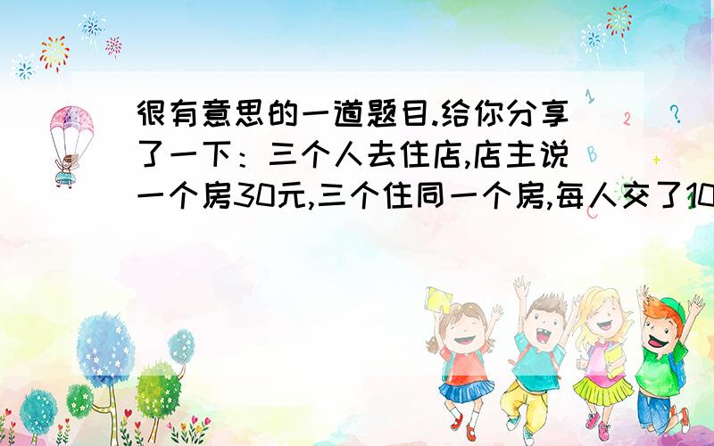 很有意思的一道题目.给你分享了一下：三个人去住店,店主说一个房30元,三个住同一个房,每人交了10元,但店主忘了当天店里