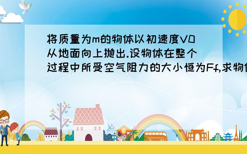 将质量为m的物体以初速度V0从地面向上抛出.设物体在整个过程中所受空气阻力的大小恒为Ff,求物体上升的最