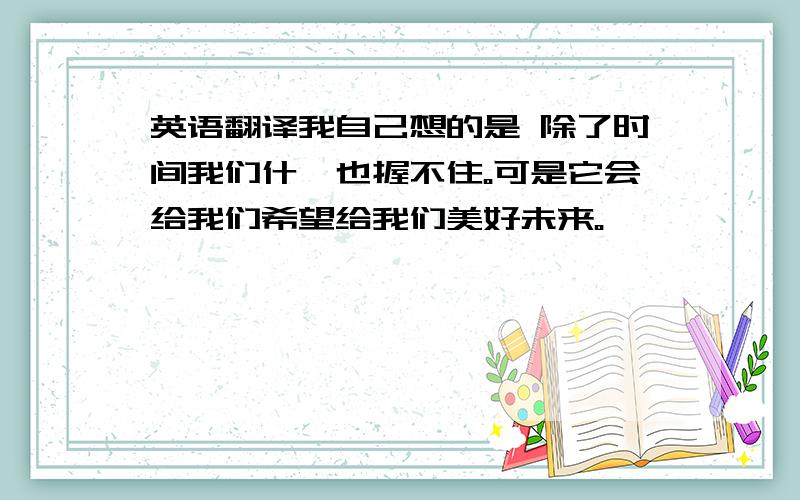 英语翻译我自己想的是 除了时间我们什麼也握不住。可是它会给我们希望给我们美好未来。