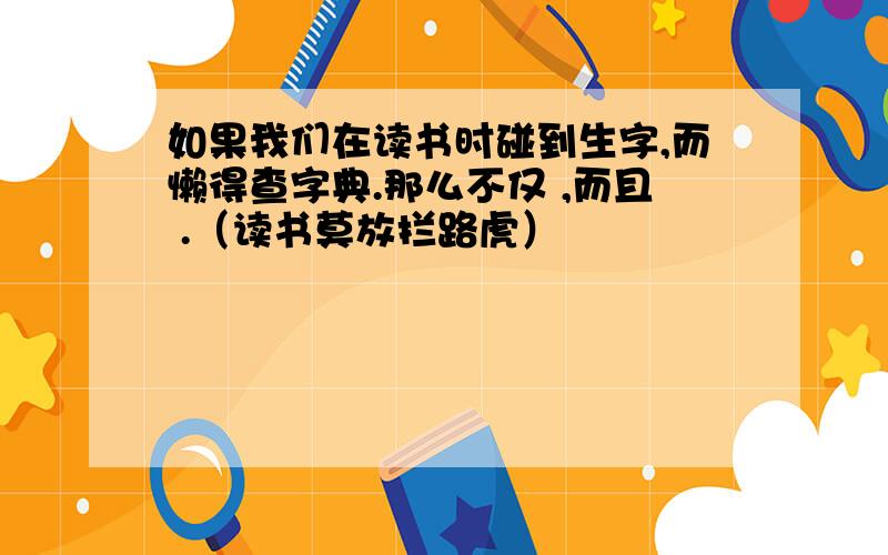 如果我们在读书时碰到生字,而懒得查字典.那么不仅 ,而且 .（读书莫放拦路虎）