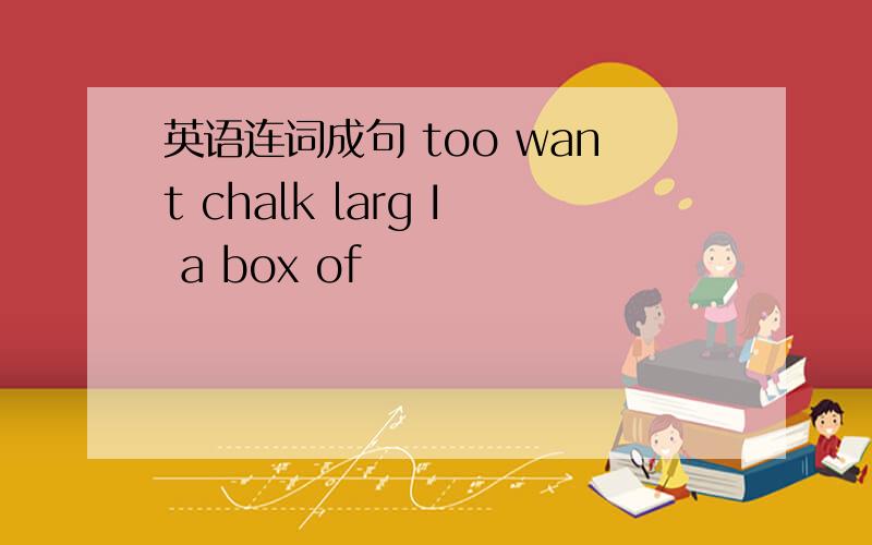 英语连词成句 too want chalk larg I a box of