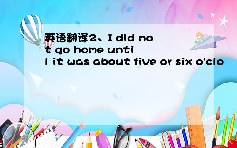 英语翻译2、I did not go home until it was about five or six o'clo