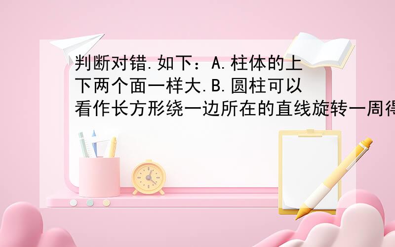 判断对错.如下：A.柱体的上下两个面一样大.B.圆柱可以看作长方形绕一边所在的直线旋转一周得到的.C.棱住的侧面都是三角