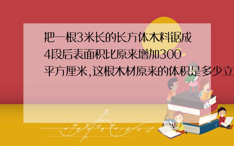 把一根3米长的长方体木料锯成4段后表面积比原来增加300平方厘米,这根木材原来的体积是多少立方厘米?