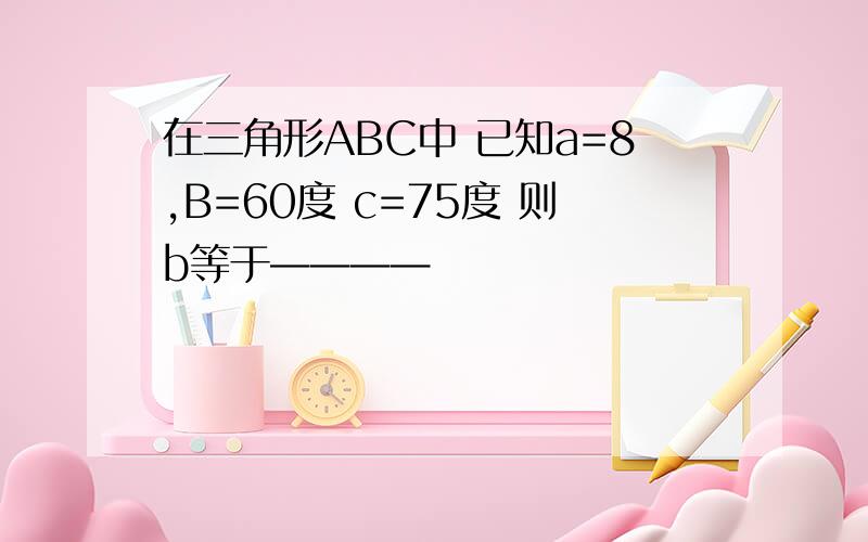 在三角形ABC中 已知a=8,B=60度 c=75度 则b等于————