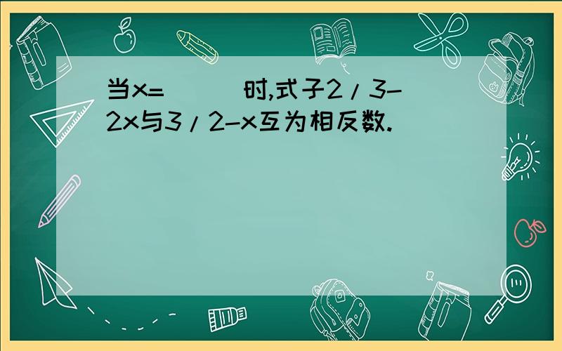 当x=___时,式子2/3-2x与3/2-x互为相反数.