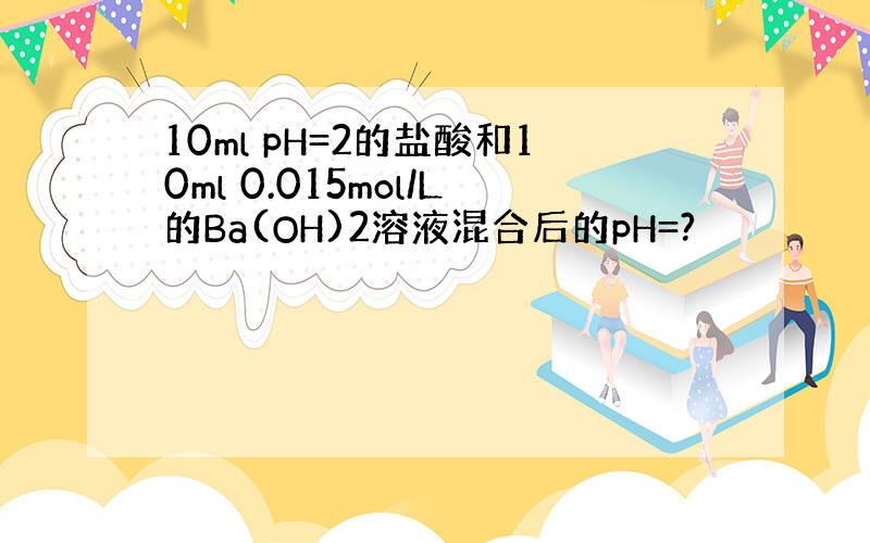 10ml pH=2的盐酸和10ml 0.015mol/L的Ba(OH)2溶液混合后的pH=?