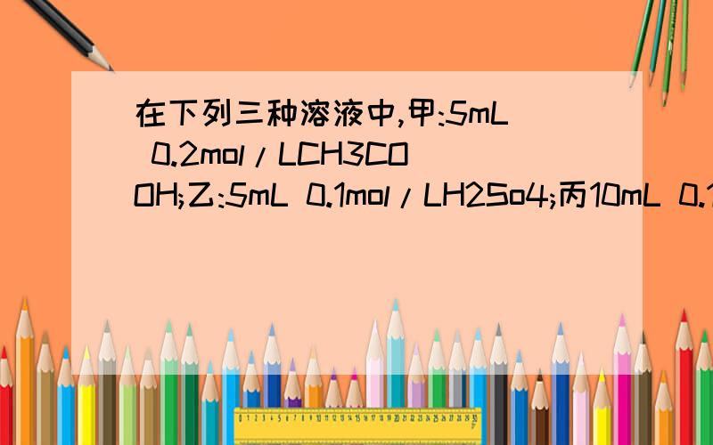 在下列三种溶液中,甲:5mL 0.2mol/LCH3COOH;乙:5mL 0.1mol/LH2So4;丙10mL 0.1