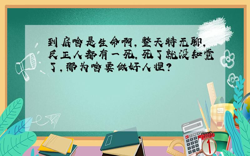 到底啥是生命啊,整天特无聊,反正人都有一死,死了就没知觉了,那为啥要做好人捏?