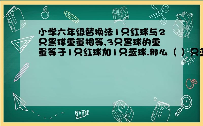 小学六年级替换法1只红球与2只黑球重量相等,3只黑球的重量等于1只红球加1只蓝球.那么（ ）只蓝球等于3只红球加4只黑球