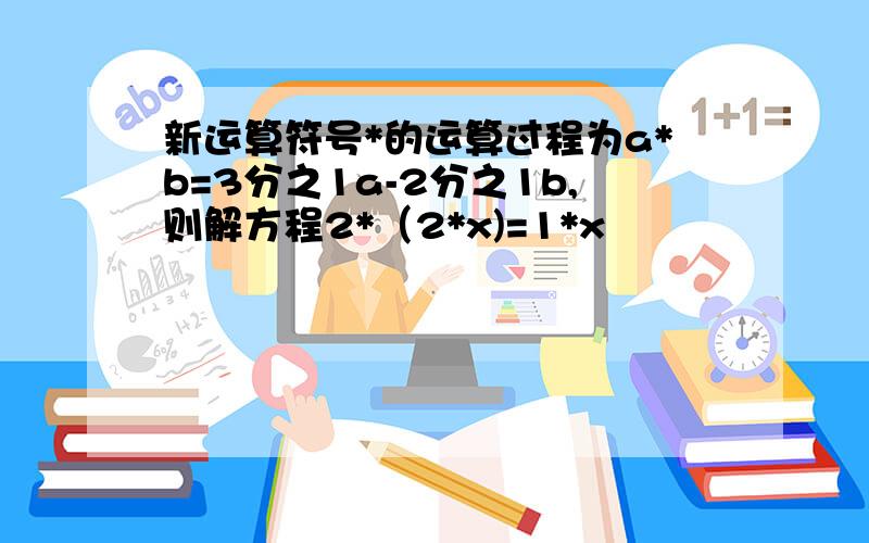 新运算符号*的运算过程为a*b=3分之1a-2分之1b,则解方程2*（2*x)=1*x