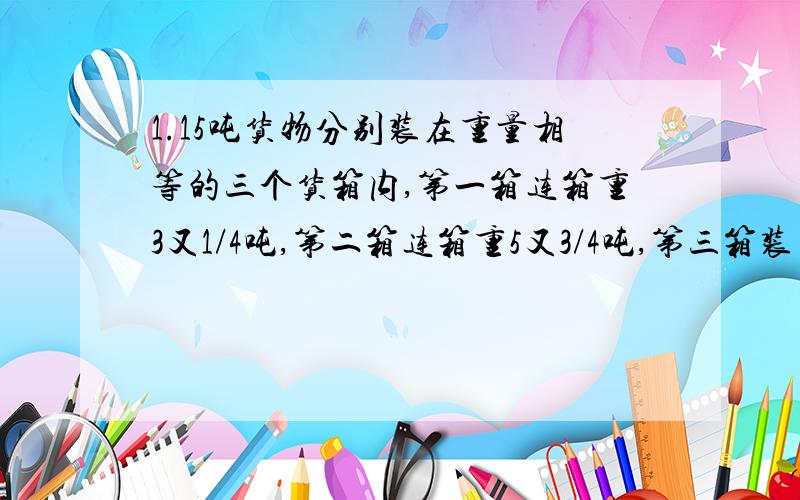 1.15吨货物分别装在重量相等的三个货箱内,第一箱连箱重3又1/4吨,第二箱连箱重5又3/4吨,第三箱装了全部货物的1/