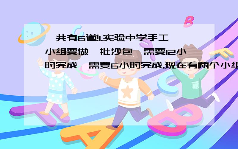 一共有6道!1.实验中学手工小组要做一批沙包,需要12小时完成,需要6小时完成.现在有两个小组合做,完成这项任务需要多少