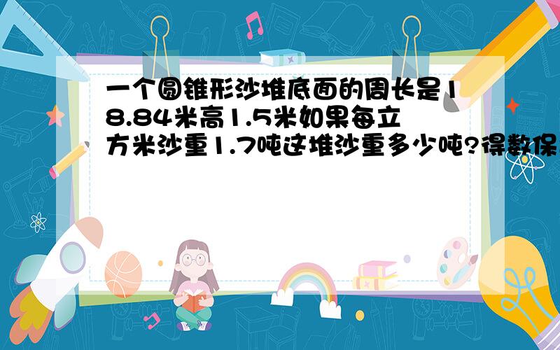 一个圆锥形沙堆底面的周长是18.84米高1.5米如果每立方米沙重1.7吨这堆沙重多少吨?得数保留一位小数