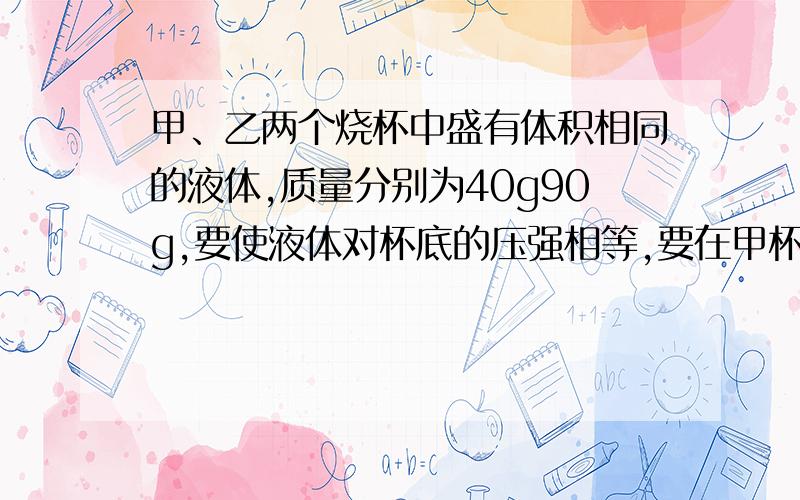 甲、乙两个烧杯中盛有体积相同的液体,质量分别为40g90g,要使液体对杯底的压强相等,要在甲杯中加入多少g