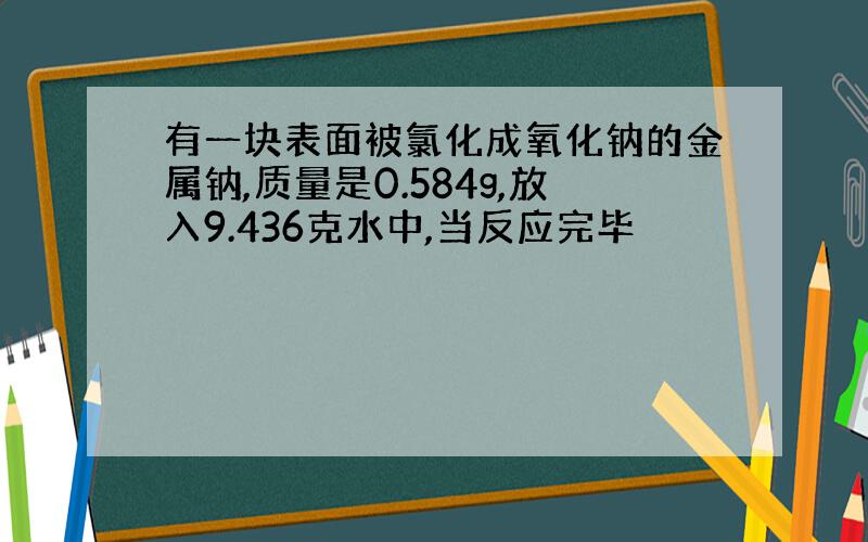 有一块表面被氯化成氧化钠的金属钠,质量是0.584g,放入9.436克水中,当反应完毕