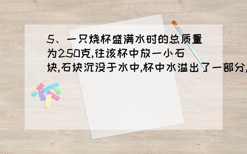 5、一只烧杯盛满水时的总质量为250克,往该杯中放一小石块,石块沉没于水中,杯中水溢出了一部分,这时杯中水和石块质量是3