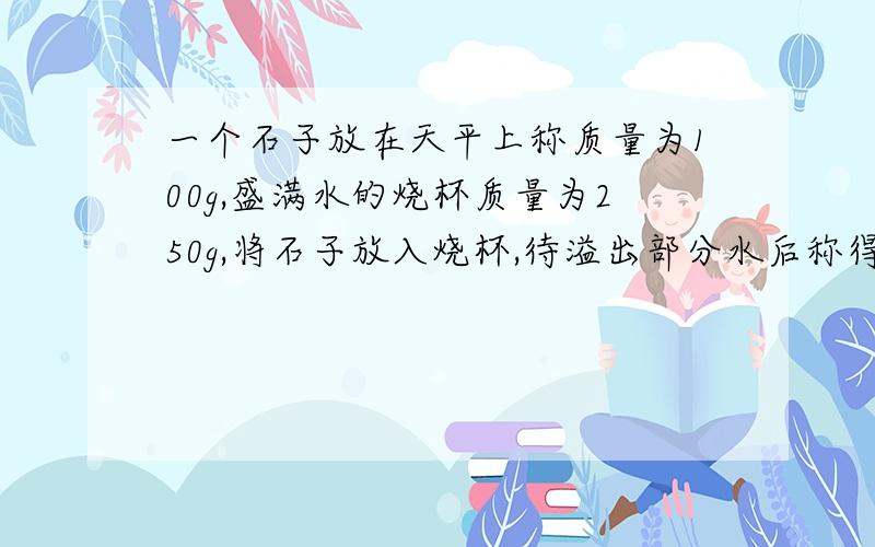 一个石子放在天平上称质量为100g,盛满水的烧杯质量为250g,将石子放入烧杯,待溢出部分水后称得质量为310g,求这块