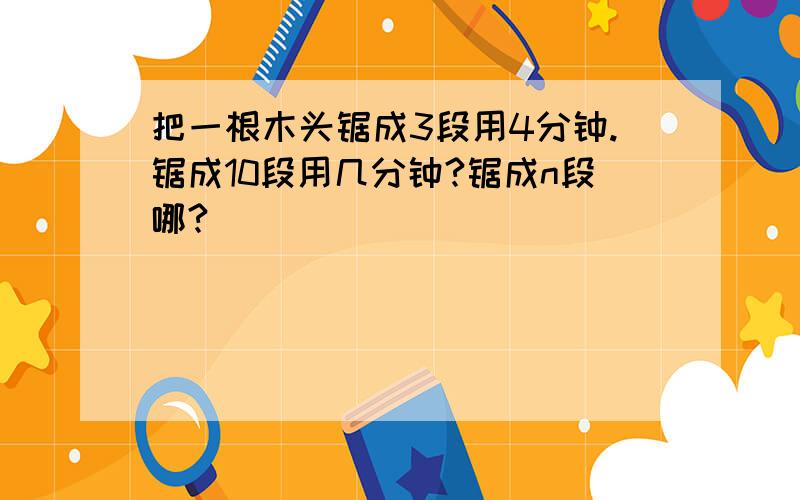 把一根木头锯成3段用4分钟.锯成10段用几分钟?锯成n段哪?