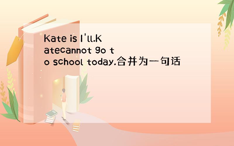 Kate is I'll.Katecannot go to school today.合并为一句话