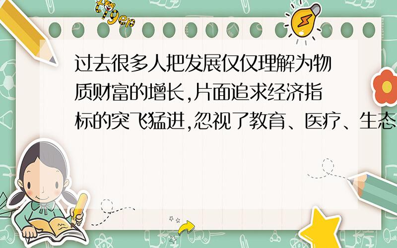 过去很多人把发展仅仅理解为物质财富的增长,片面追求经济指标的突飞猛进,忽视了教育、医疗、生态、环保等“民生指标”.现在人