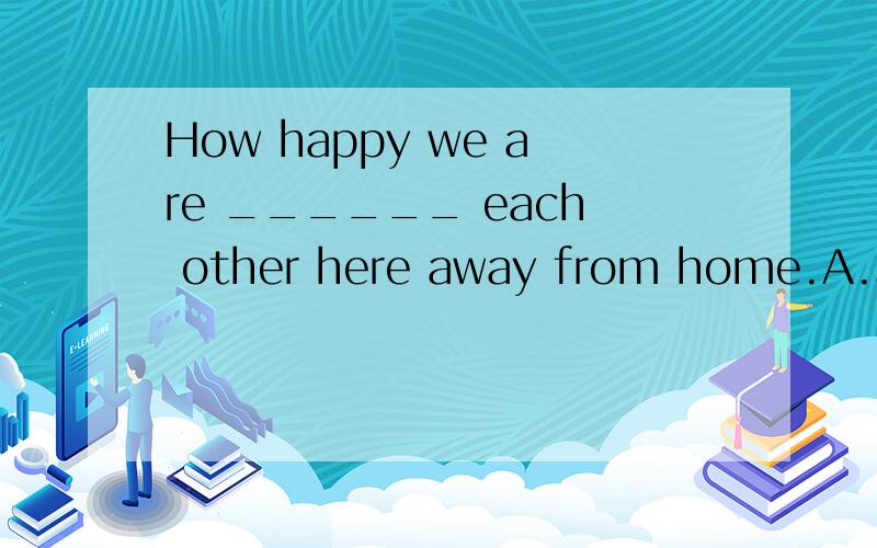 How happy we are ______ each other here away from home.A.see