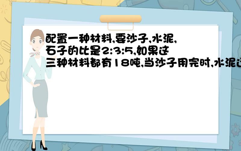 配置一种材料,要沙子,水泥,石子的比是2:3:5,如果这三种材料都有18吨,当沙子用完时,水泥还剩多少吨?