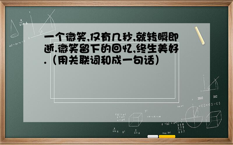 一个微笑,仅有几秒,就转瞬即逝.微笑留下的回忆,终生美好.（用关联词和成一句话）